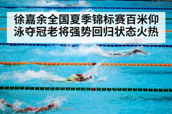 徐嘉余全国夏季锦标赛百米仰泳夺冠老将强势回归状态火热