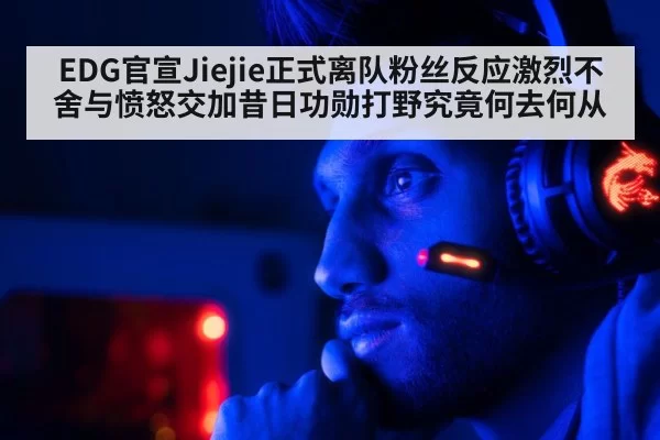 EDG官宣Jiejie正式离队粉丝反应激烈不舍与愤怒交加昔日功勋打野究竟何去何从