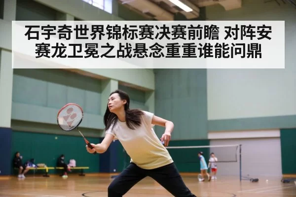 石宇奇世界锦标赛决赛前瞻 对阵安赛龙卫冕之战悬念重重谁能问鼎