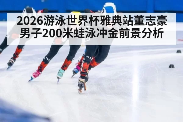 2026游泳世界杯雅典站董志豪男子200米蛙泳冲金前景分析